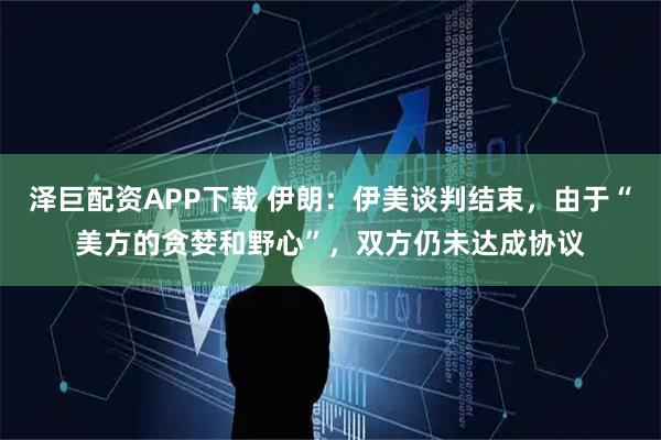 泽巨配资APP下载 伊朗：伊美谈判结束，由于“美方的贪婪和野心”，双方仍未达成协议