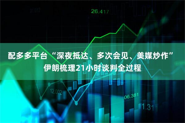 配多多平台 “深夜抵达、多次会见、美媒炒作” 伊朗梳理21小时谈判全过程