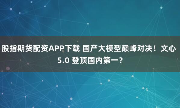 股指期货配资APP下载 国产大模型巅峰对决！文心 5.0 登顶国内第一？