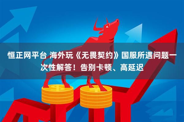 恒正网平台 海外玩《无畏契约》国服所遇问题一次性解答！告别卡顿、高延迟