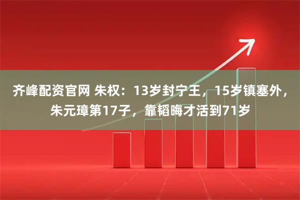 齐峰配资官网 朱权：13岁封宁王，15岁镇塞外，朱元璋第17子，靠韬晦才活到71岁