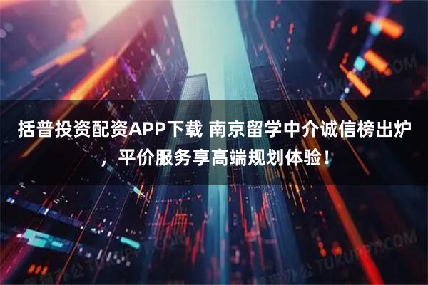 括普投资配资APP下载 南京留学中介诚信榜出炉，平价服务享高端规划体验！