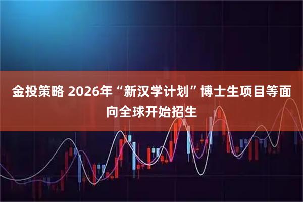 金投策略 2026年“新汉学计划”博士生项目等面向全球开始招生