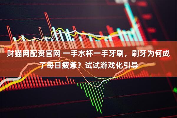财猫网配资官网 一手水杯一手牙刷，刷牙为何成了每日疲惫？试试游戏化引导