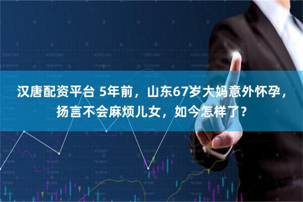 汉唐配资平台 5年前，山东67岁大妈意外怀孕，扬言不会麻烦儿女，如今怎样了？