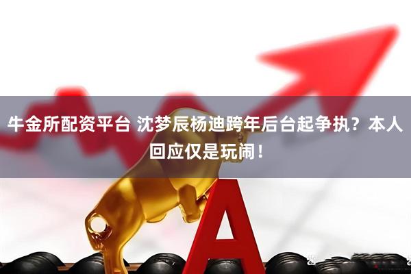 牛金所配资平台 沈梦辰杨迪跨年后台起争执？本人回应仅是玩闹！