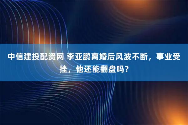 中信建投配资网 李亚鹏离婚后风波不断，事业受挫，他还能翻盘吗？