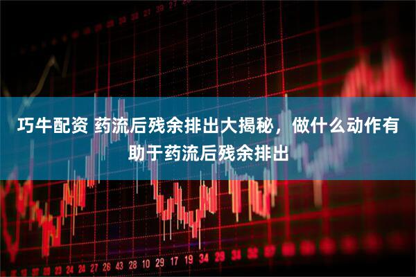 巧牛配资 药流后残余排出大揭秘，做什么动作有助于药流后残余排出