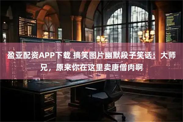 盈亚配资APP下载 搞笑图片幽默段子笑话：大师兄，原来你在这里卖唐僧肉啊