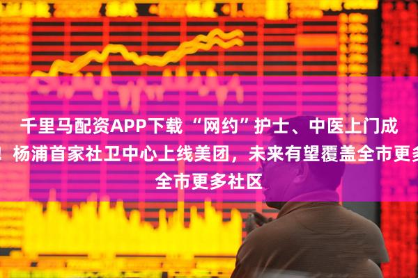 千里马配资APP下载 “网约”护士、中医上门成现实 ！杨浦首家社卫中心上线美团，未来有望覆盖全市更多社区