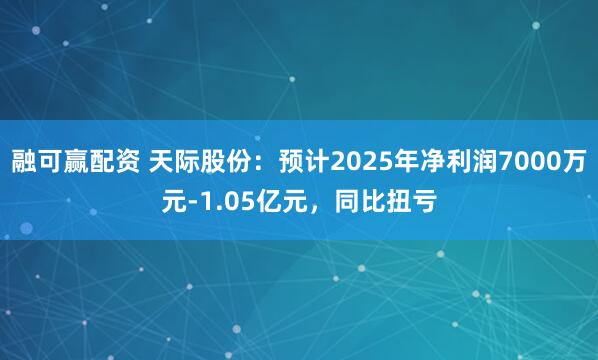 融可赢配资 天际股份：预计2025年净利润7000万元-1.05亿元，同比扭亏