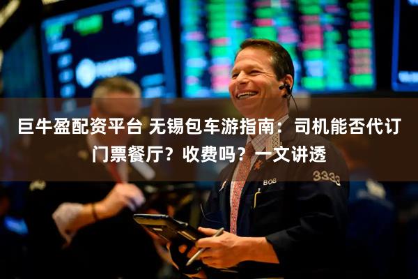 巨牛盈配资平台 无锡包车游指南：司机能否代订门票餐厅？收费吗？一文讲透
