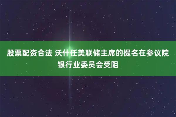 股票配资合法 沃什任美联储主席的提名在参议院银行业委员会受阻