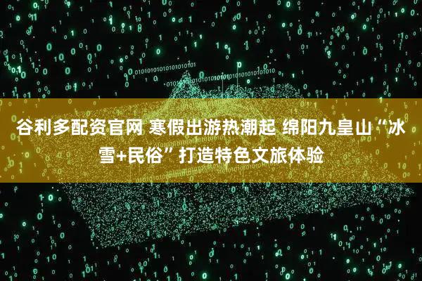 谷利多配资官网 寒假出游热潮起 绵阳九皇山“冰雪+民俗”打造特色文旅体验