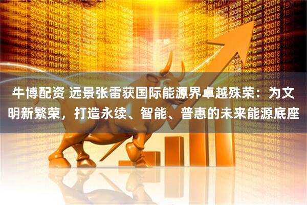 牛博配资 远景张雷获国际能源界卓越殊荣：为文明新繁荣，打造永续、智能、普惠的未来能源底座