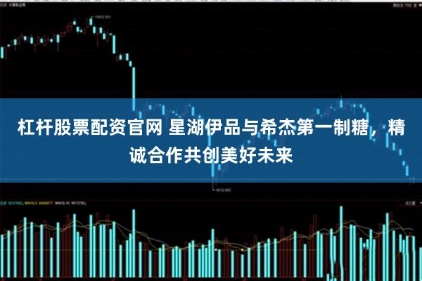 杠杆股票配资官网 星湖伊品与希杰第一制糖，精诚合作共创美好未来