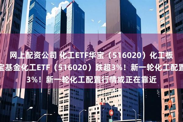 网上配资公司 化工ETF华宝（516020）化工板块突发跳水，华宝基金化工ETF（516020）跌超3%！新一轮化工配置行情或正在靠近