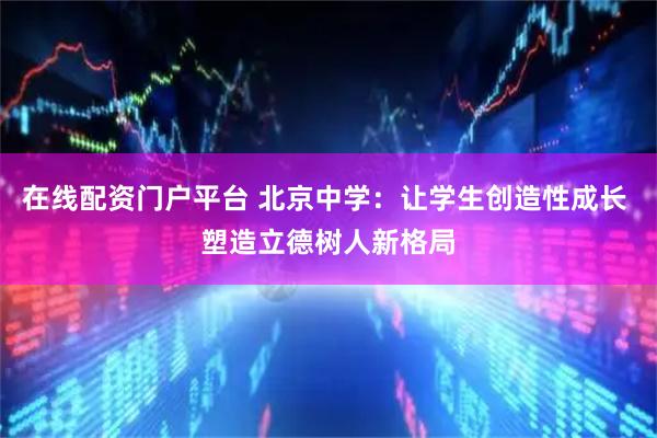 在线配资门户平台 北京中学：让学生创造性成长 塑造立德树人新格局