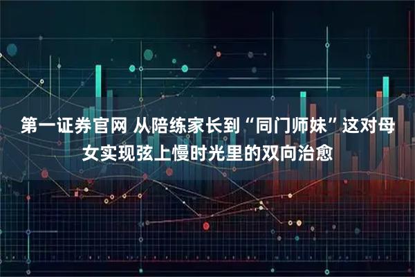 第一证券官网 从陪练家长到“同门师妹”这对母女实现弦上慢时光里的双向治愈