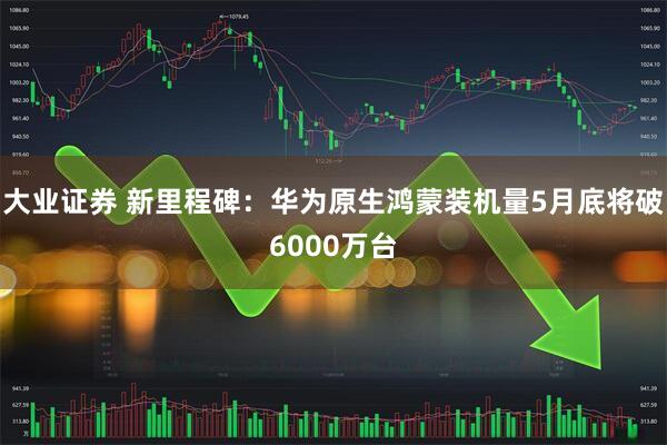大业证券 新里程碑：华为原生鸿蒙装机量5月底将破6000万台
